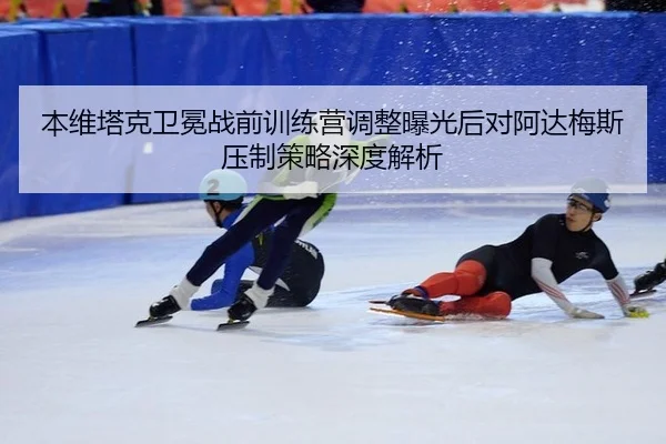 本维塔克卫冕战前训练营调整曝光后对阿达梅斯压制策略深度解析