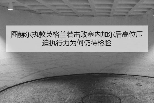 图赫尔执教英格兰若击败塞内加尔后高位压迫执行力为何仍待检验